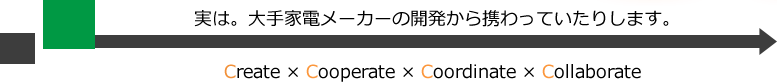 実は。大手家電メーカーの開発から携わっていたりします。create×ccooperate×coordinate×collaborate